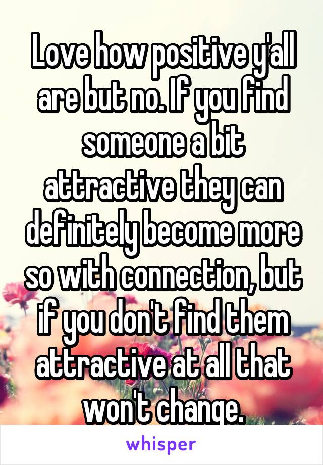 Love how positive y'all are but no. If you find someone a bit attractive they can definitely become more so with connection, but if you don't find them attractive at all that won't change.