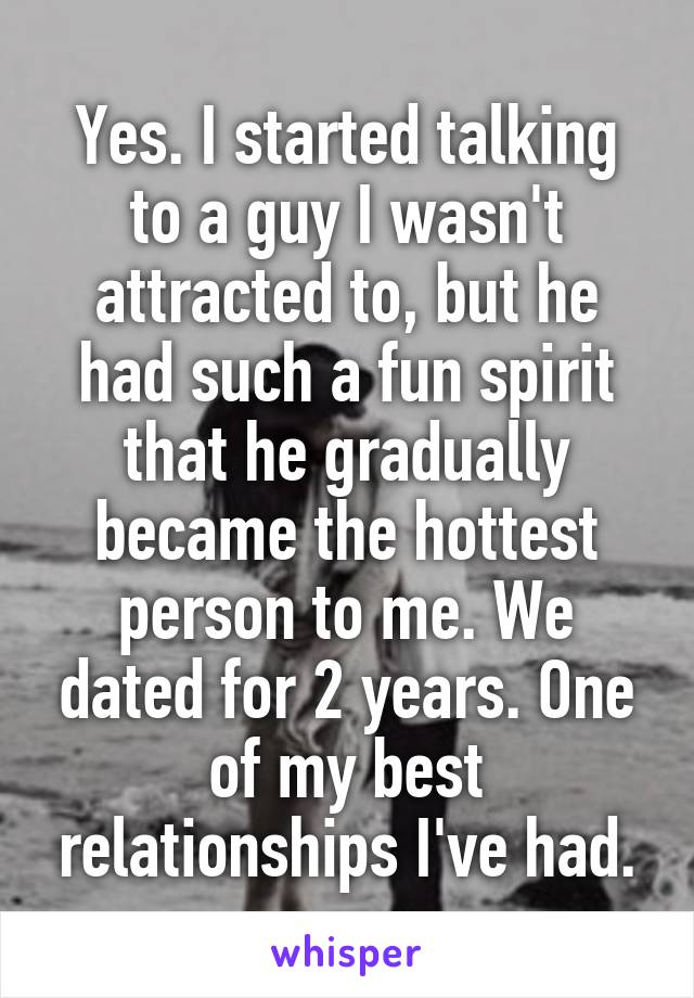 Yes. I started talking to a guy I wasn't attracted to, but he had such a fun spirit that he gradually became the hottest person to me. We dated for 2 years. One of my best relationships I've had.