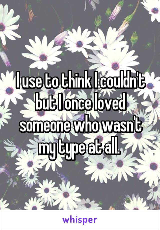 I use to think I couldn't but I once loved someone who wasn't my type at all. 