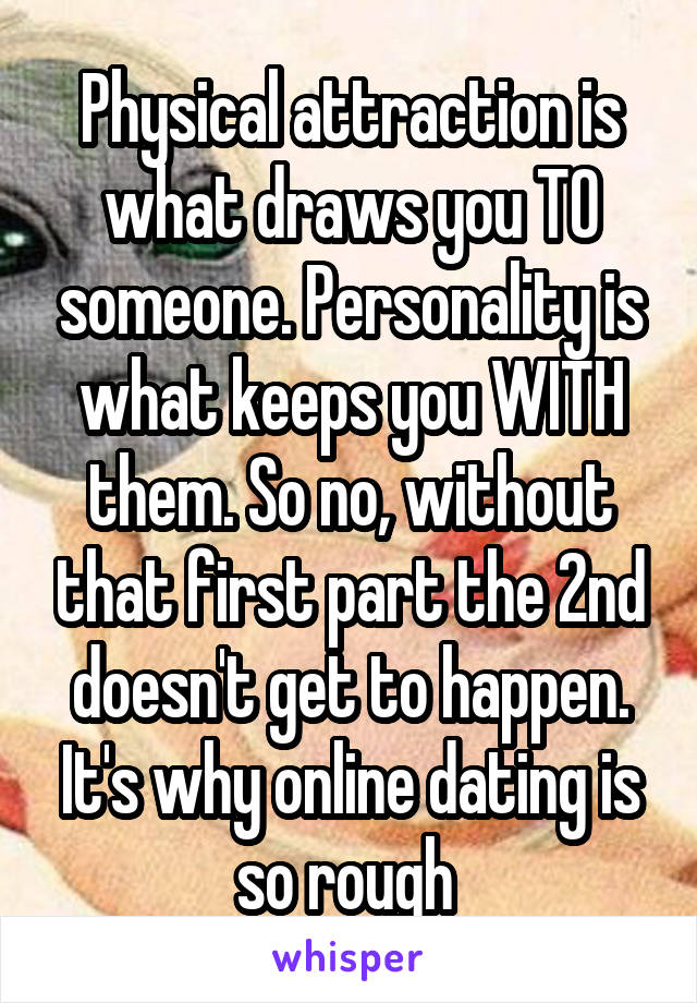 Physical attraction is what draws you TO someone. Personality is what keeps you WITH them. So no, without that first part the 2nd doesn't get to happen. It's why online dating is so rough 