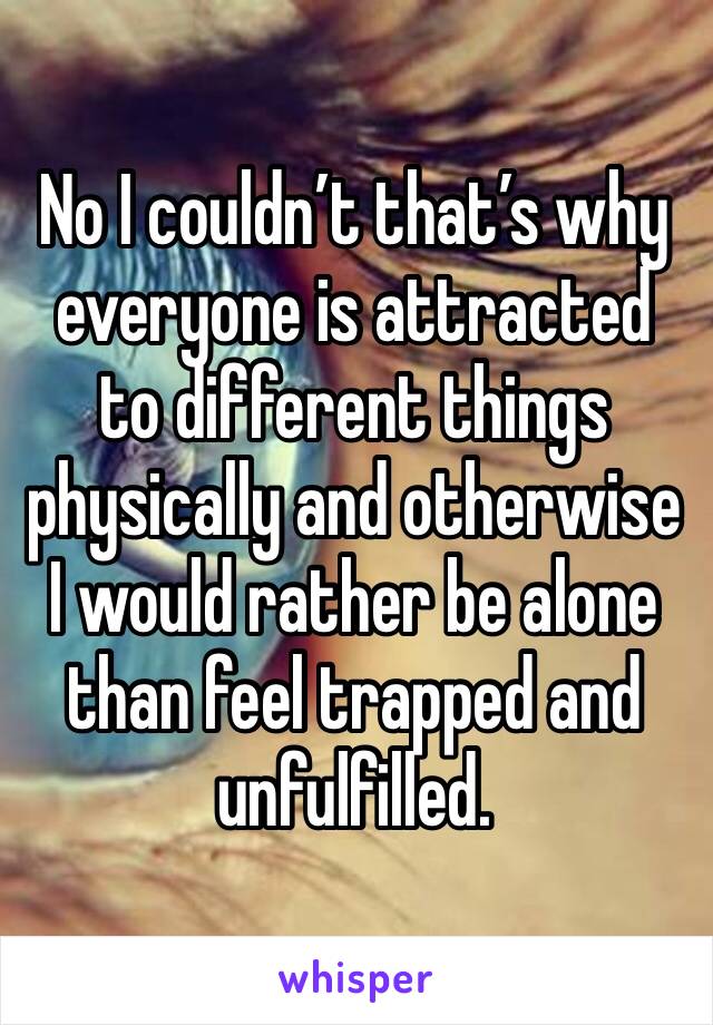 No I couldn’t that’s why everyone is attracted to different things physically and otherwise I would rather be alone than feel trapped and unfulfilled.