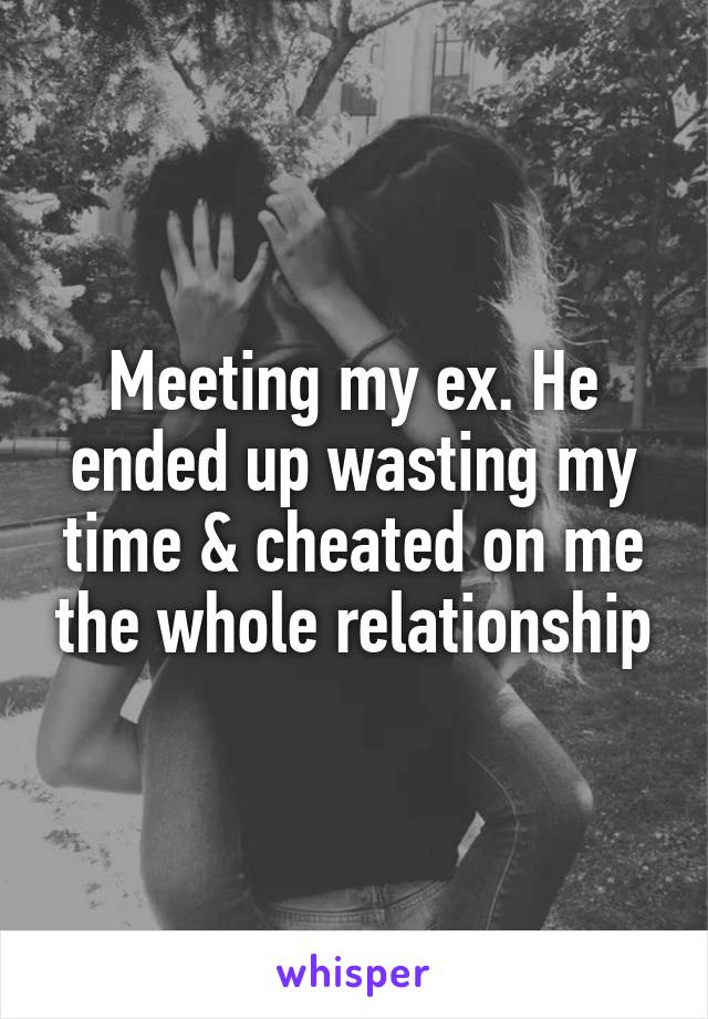 Meeting my ex. He ended up wasting my time & cheated on me the whole relationship