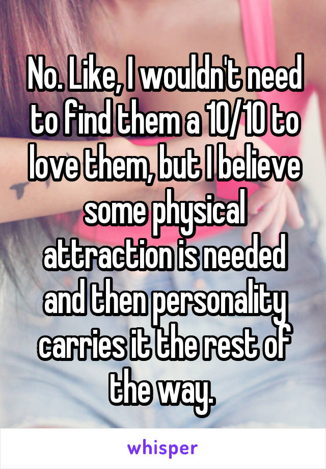 No. Like, I wouldn't need to find them a 10/10 to love them, but I believe some physical attraction is needed and then personality carries it the rest of the way. 