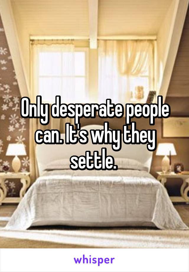 Only desperate people can. It's why they settle. 