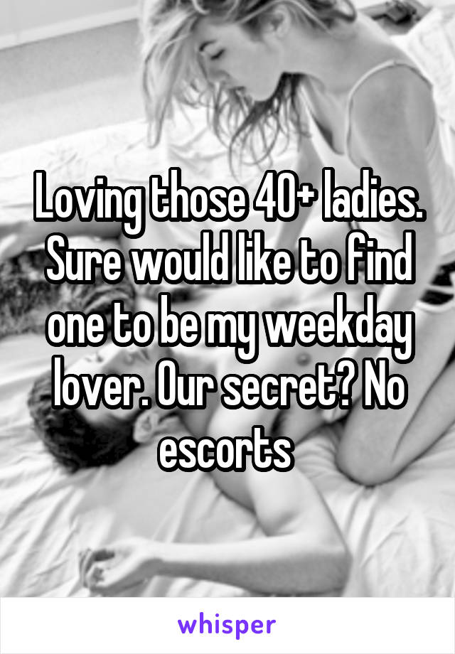 Loving those 40+ ladies. Sure would like to find one to be my weekday lover. Our secret? No escorts 