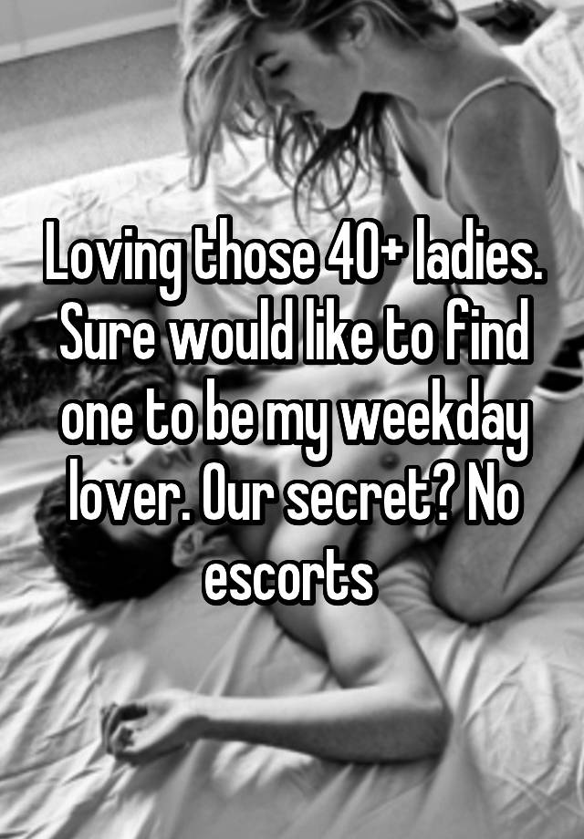 Loving those 40+ ladies. Sure would like to find one to be my weekday lover. Our secret? No escorts 