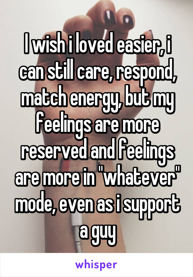 I wish i loved easier, i can still care, respond, match energy, but my feelings are more reserved and feelings are more in "whatever" mode, even as i support a guy