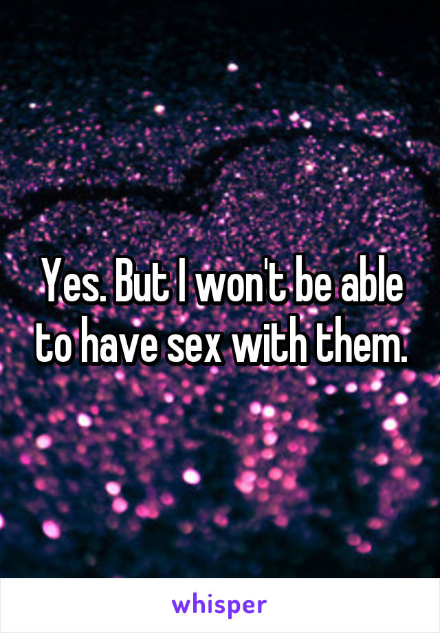 Yes. But I won't be able to have sex with them.