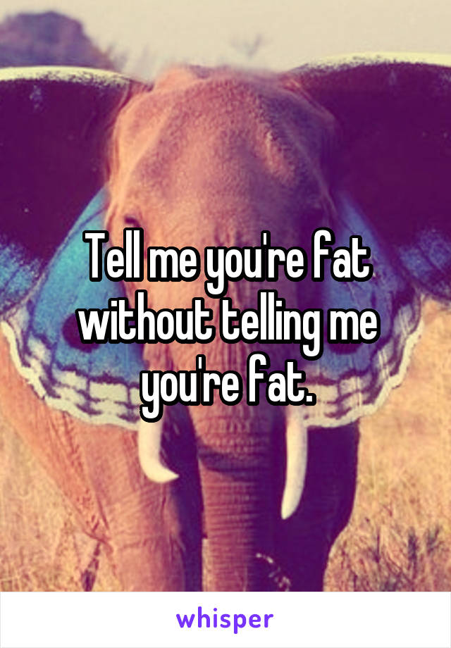 Tell me you're fat without telling me you're fat.