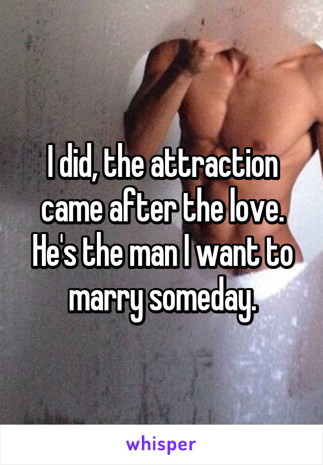 I did, the attraction came after the love. He's the man I want to marry someday.