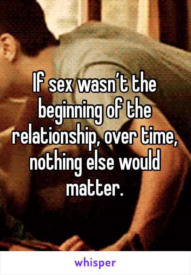 If sex wasn’t the beginning of the relationship, over time, nothing else would matter. 