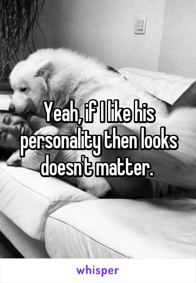 Yeah, if I like his personality then looks doesn't matter. 