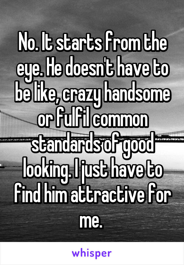 No. It starts from the eye. He doesn't have to be like, crazy handsome or fulfil common standards of good looking. I just have to find him attractive for me. 