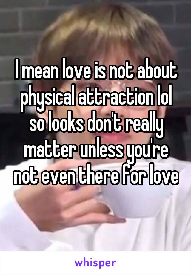 I mean love is not about physical attraction lol so looks don't really matter unless you're not even there for love 