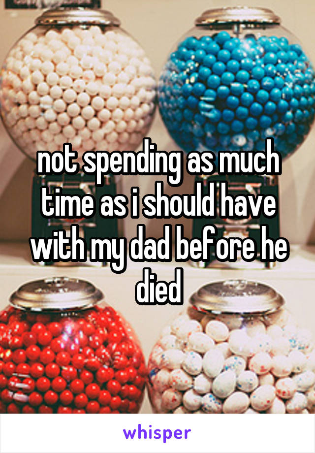 not spending as much time as i should have with my dad before he died