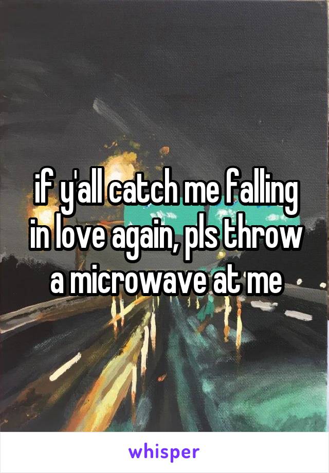 if y'all catch me falling in love again, pls throw a microwave at me