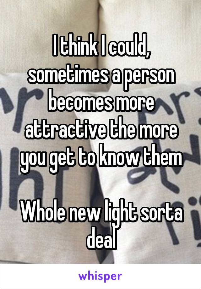 I think I could, sometimes a person becomes more attractive the more you get to know them

Whole new light sorta deal