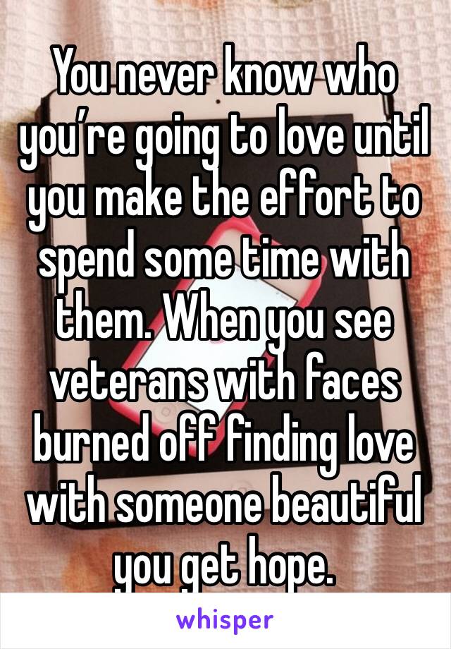 You never know who you’re going to love until you make the effort to spend some time with them. When you see veterans with faces burned off finding love with someone beautiful you get hope. 