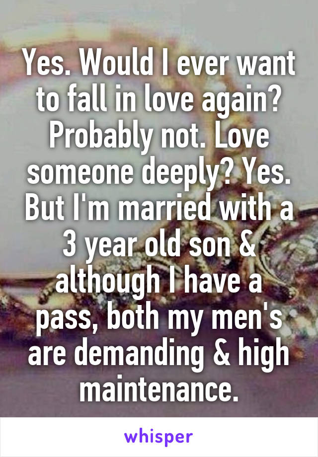 Yes. Would I ever want to fall in love again? Probably not. Love someone deeply? Yes. But I'm married with a 3 year old son & although I have a pass, both my men's are demanding & high maintenance.