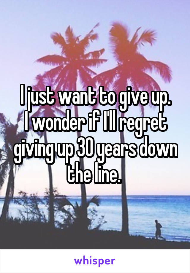 I just want to give up.
I wonder if I'll regret giving up 30 years down the line. 