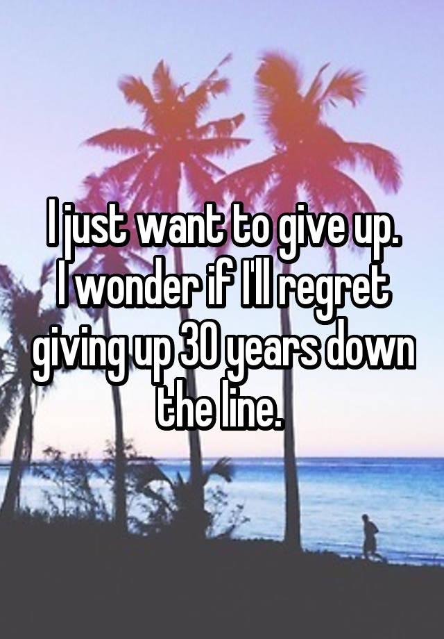 I just want to give up.
I wonder if I'll regret giving up 30 years down the line. 