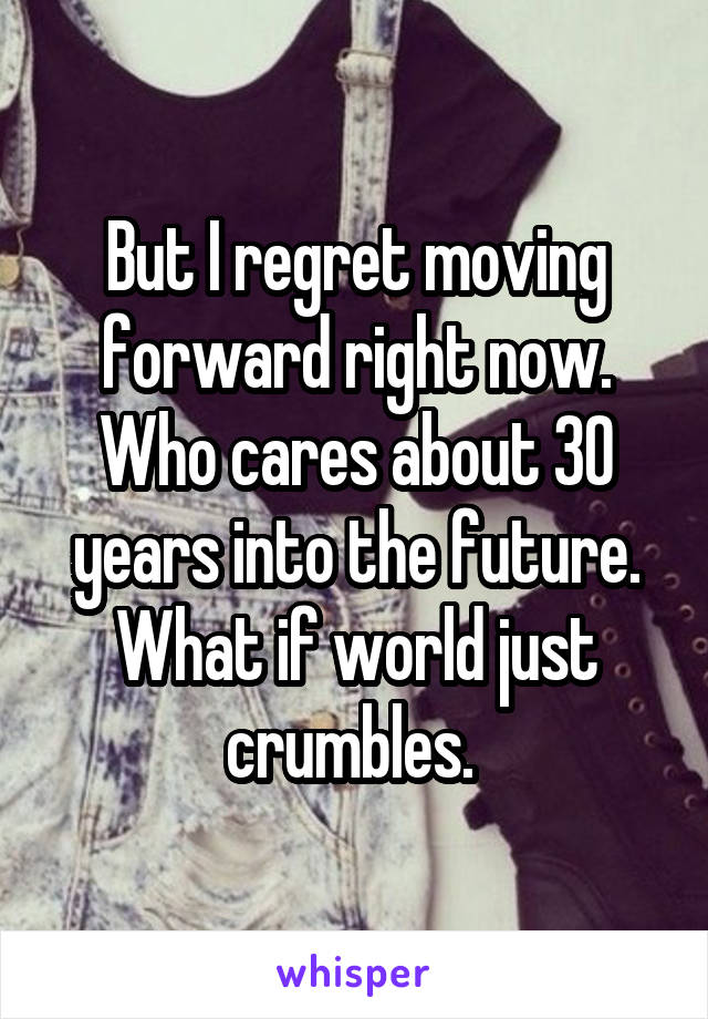 But I regret moving forward right now. Who cares about 30 years into the future. What if world just crumbles. 