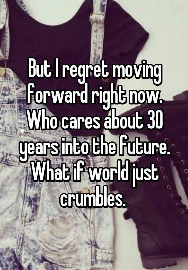 But I regret moving forward right now. Who cares about 30 years into the future. What if world just crumbles. 