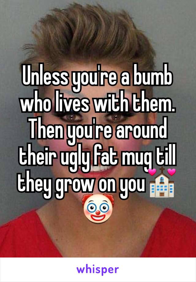 Unless you're a bumb who lives with them. Then you're around their ugly fat mug till they grow on you💒🤡