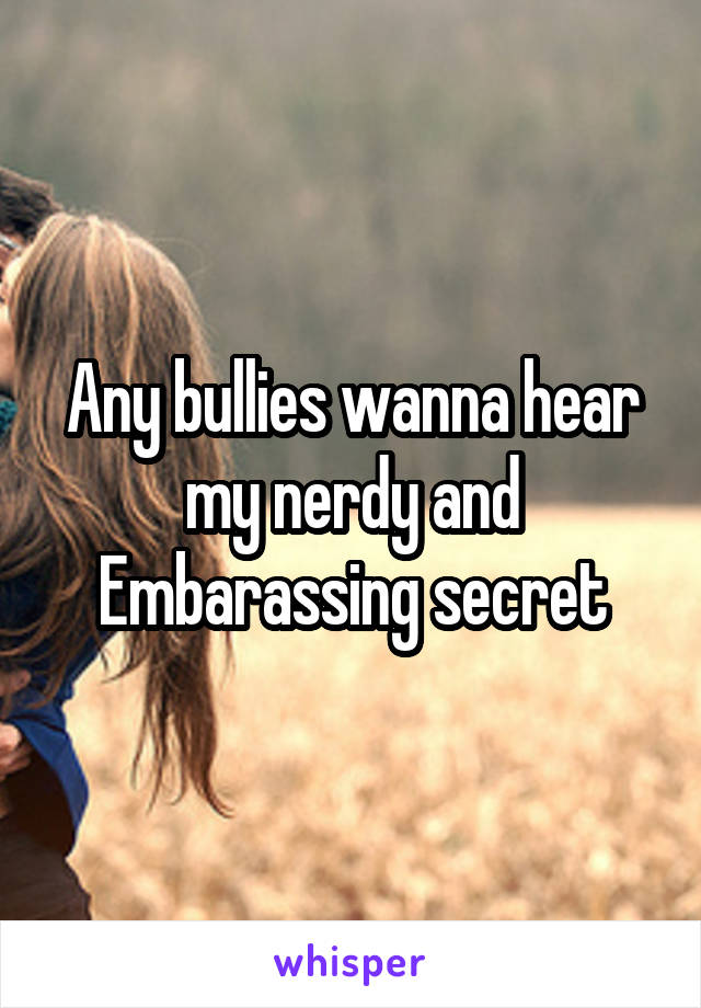 Any bullies wanna hear my nerdy and Embarassing secret