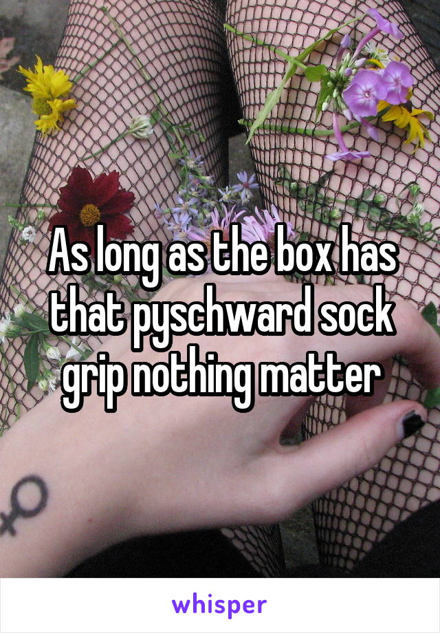 As long as the box has that pyschward sock grip nothing matter