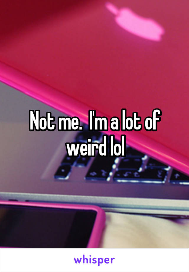 Not me.  I'm a lot of weird lol