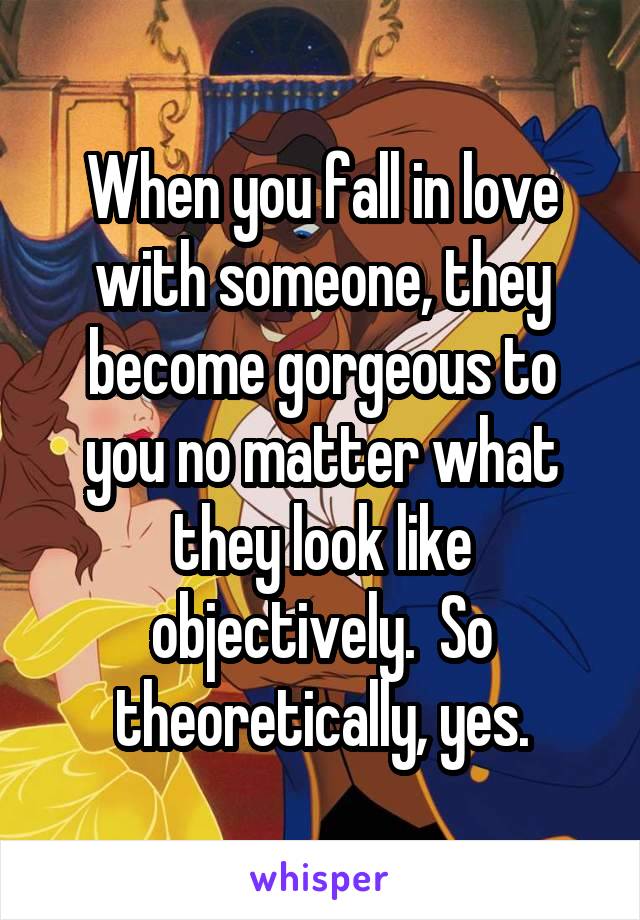 When you fall in love with someone, they become gorgeous to you no matter what they look like objectively.  So theoretically, yes.