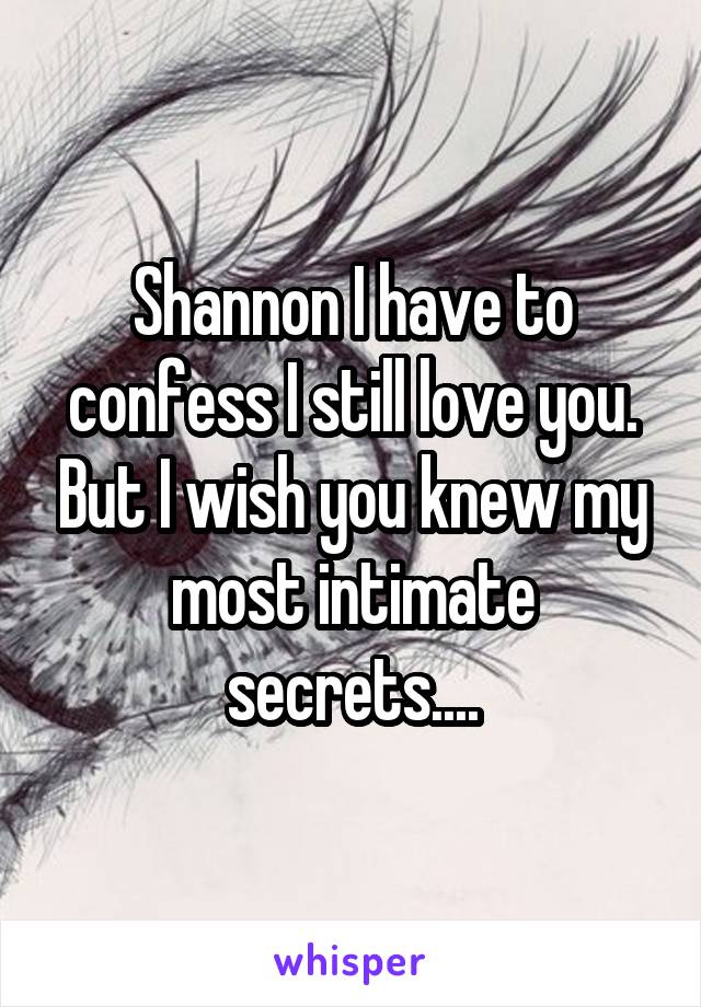 Shannon I have to confess I still love you. But I wish you knew my most intimate secrets....