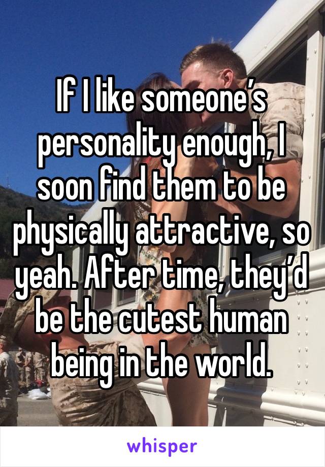 If I like someone’s personality enough, I soon find them to be physically attractive, so yeah. After time, they’d be the cutest human being in the world.