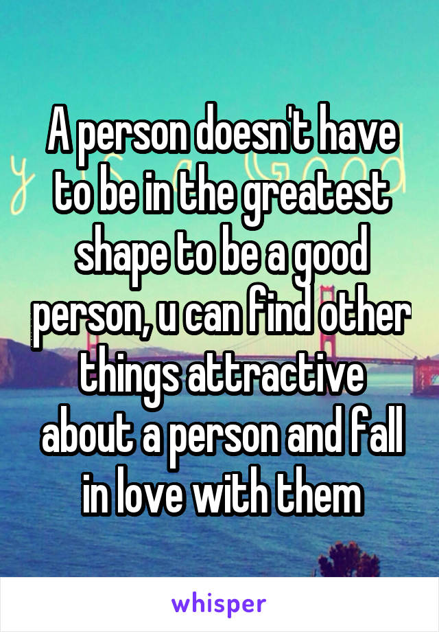 A person doesn't have to be in the greatest shape to be a good person, u can find other things attractive about a person and fall in love with them