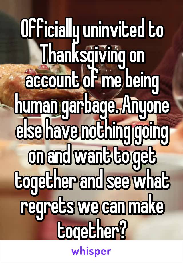 Officially uninvited to Thanksgiving on account of me being human garbage. Anyone else have nothing going on and want to get together and see what regrets we can make together?