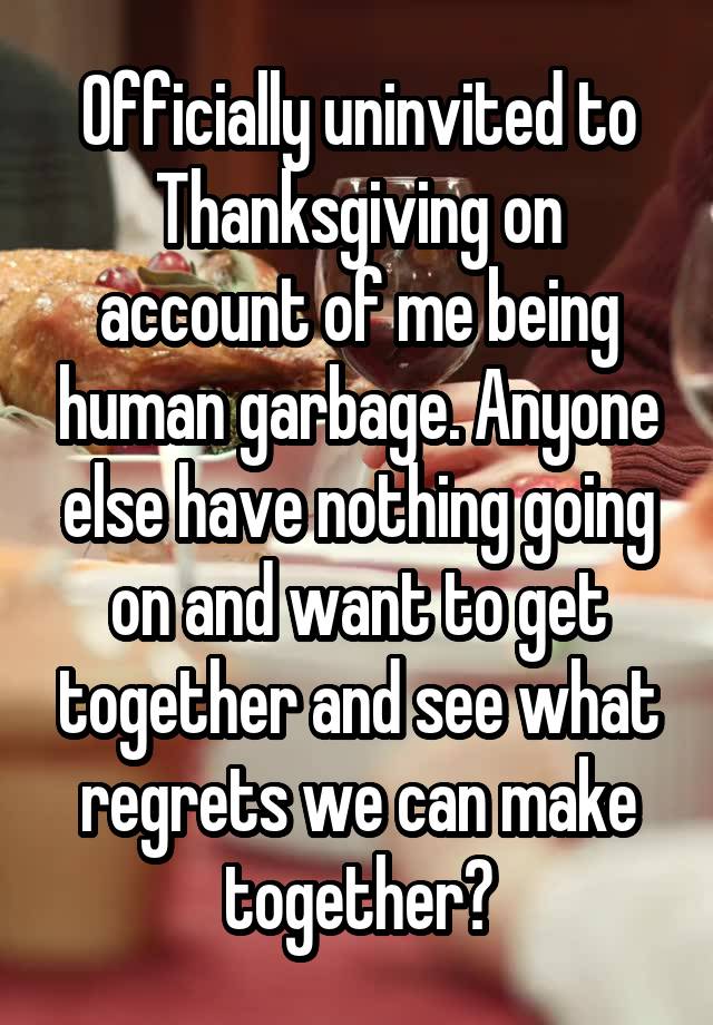 Officially uninvited to Thanksgiving on account of me being human garbage. Anyone else have nothing going on and want to get together and see what regrets we can make together?