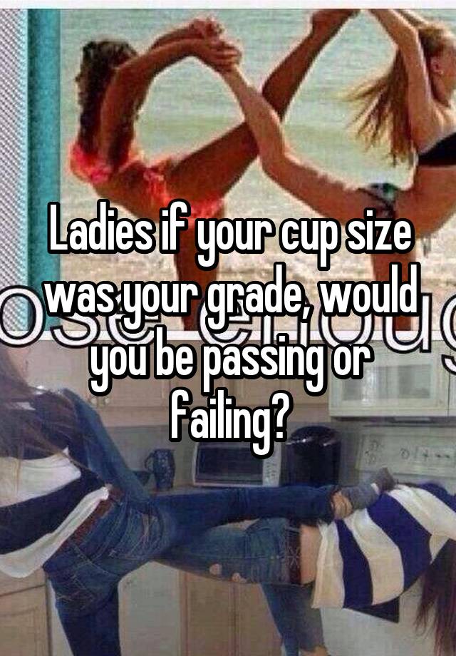 Ladies if your cup size was your grade, would you be passing or failing?