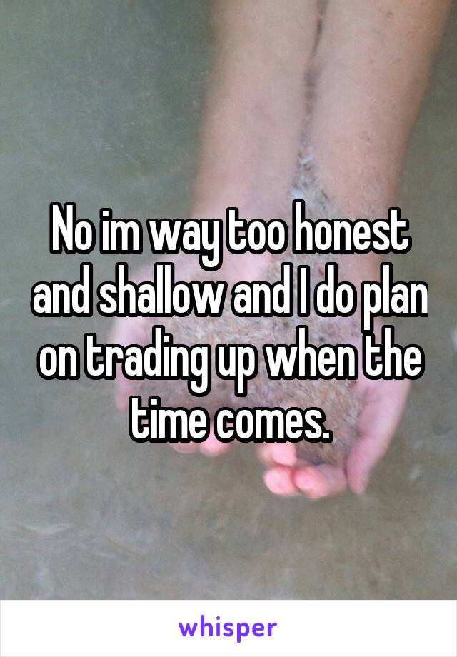 No im way too honest and shallow and I do plan on trading up when the time comes.