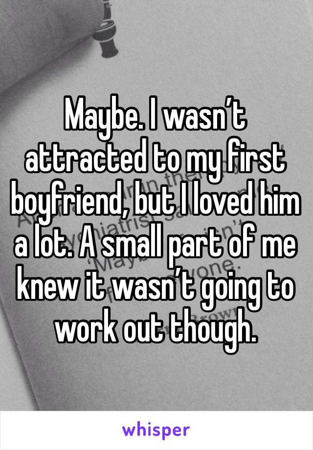 Maybe. I wasn’t attracted to my first boyfriend, but I loved him a lot. A small part of me knew it wasn’t going to work out though.