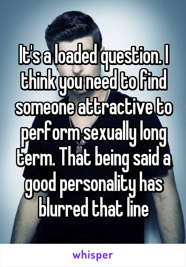 It's a loaded question. I think you need to find someone attractive to perform sexually long term. That being said a good personality has blurred that line