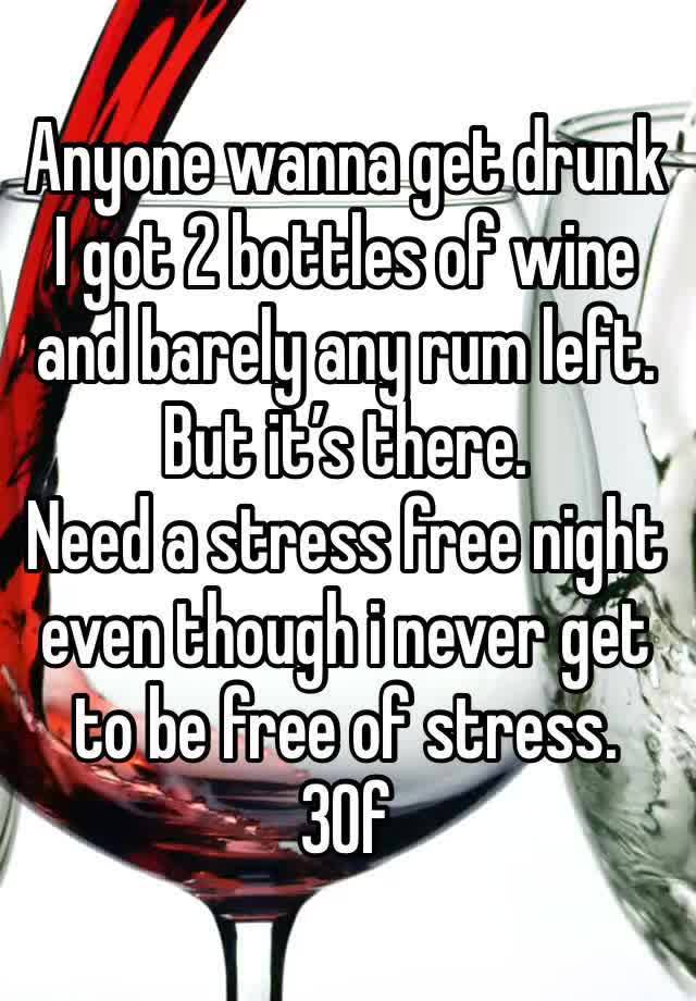 Anyone wanna get drunk I got 2 bottles of wine and barely any rum left. But it’s there. 
Need a stress free night even though i never get to be free of stress. 
30f