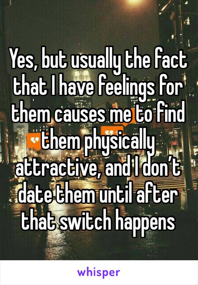 Yes, but usually the fact that I have feelings for them causes me to find them physically attractive, and I don’t date them until after that switch happens