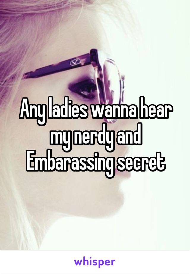 Any ladies wanna hear my nerdy and Embarassing secret