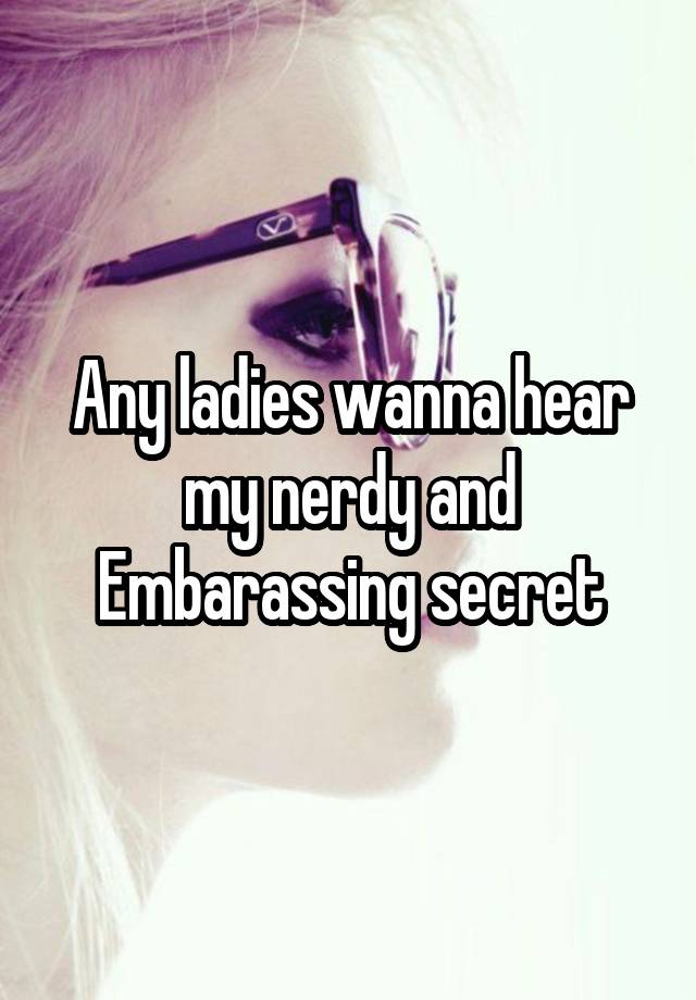 Any ladies wanna hear my nerdy and Embarassing secret