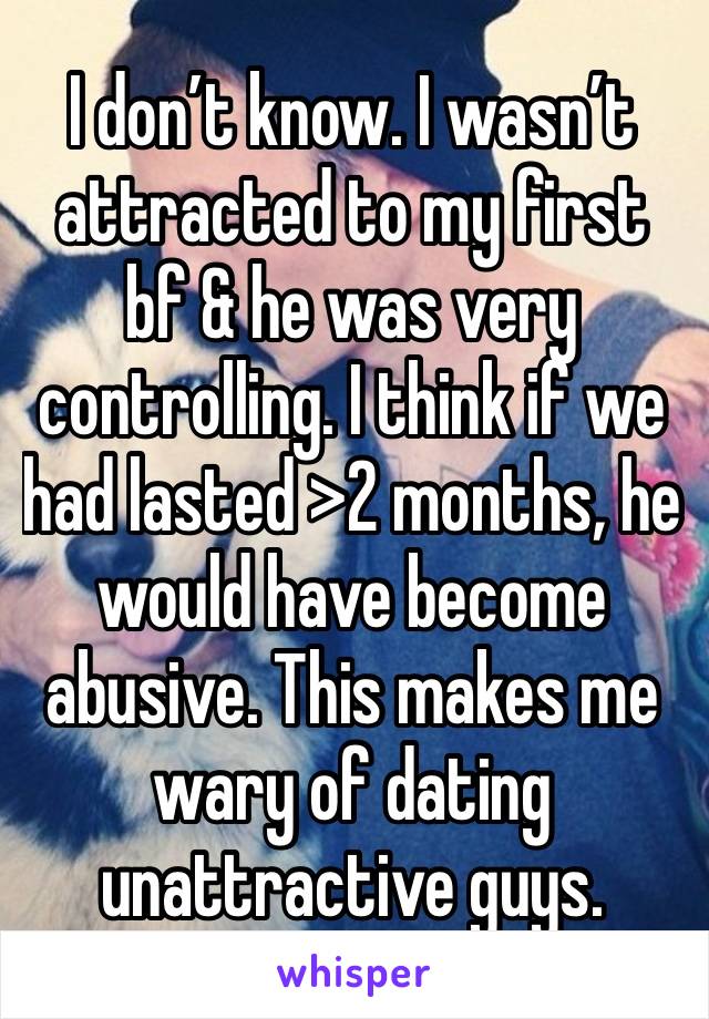 I don’t know. I wasn’t attracted to my first bf & he was very controlling. I think if we had lasted >2 months, he would have become abusive. This makes me wary of dating unattractive guys. 