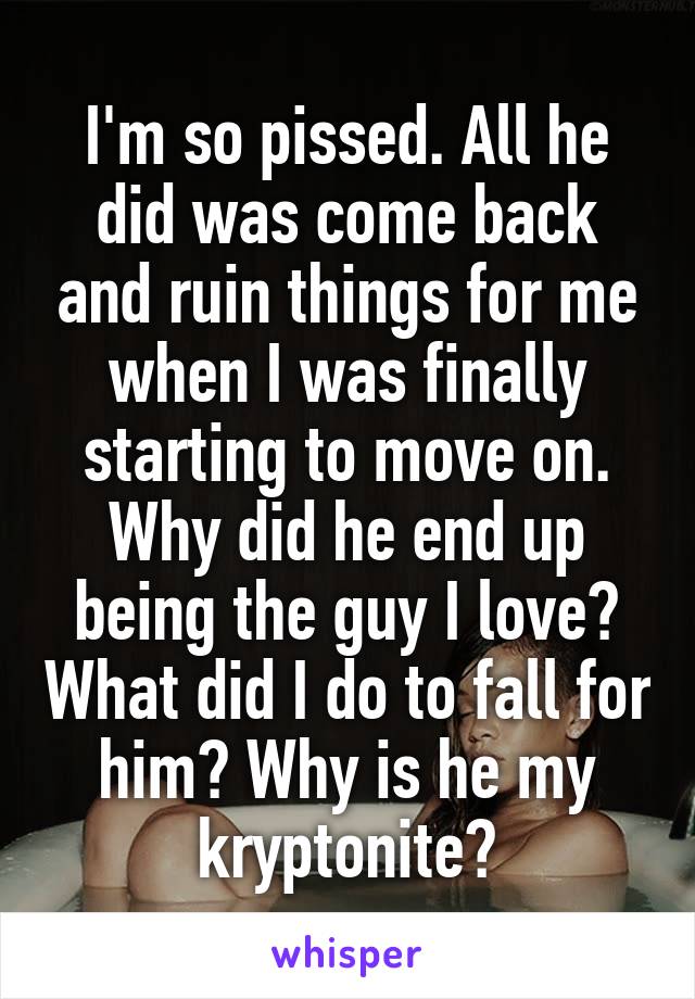 I'm so pissed. All he did was come back and ruin things for me when I was finally starting to move on. Why did he end up being the guy I love? What did I do to fall for him? Why is he my kryptonite?