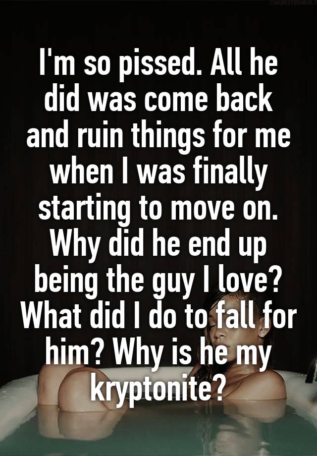 I'm so pissed. All he did was come back and ruin things for me when I was finally starting to move on. Why did he end up being the guy I love? What did I do to fall for him? Why is he my kryptonite?