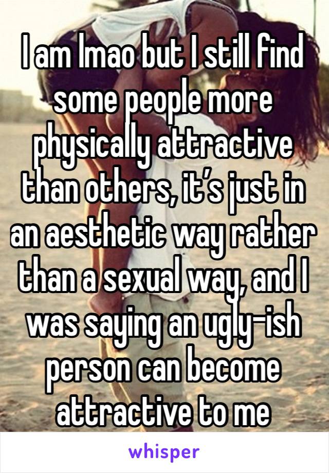 I am lmao but I still find some people more physically attractive than others, it’s just in an aesthetic way rather than a sexual way, and I was saying an ugly-ish person can become attractive to me