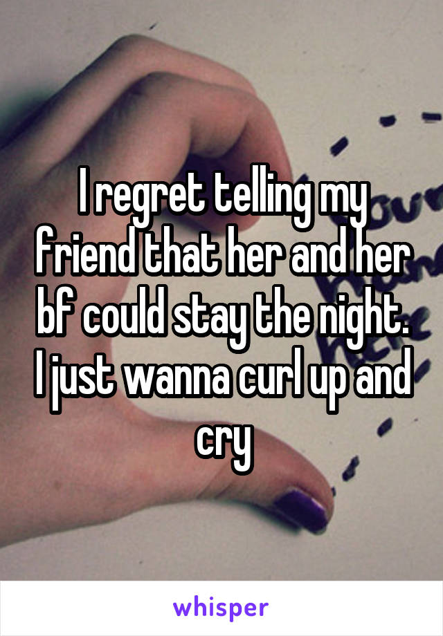 I regret telling my friend that her and her bf could stay the night. I just wanna curl up and cry